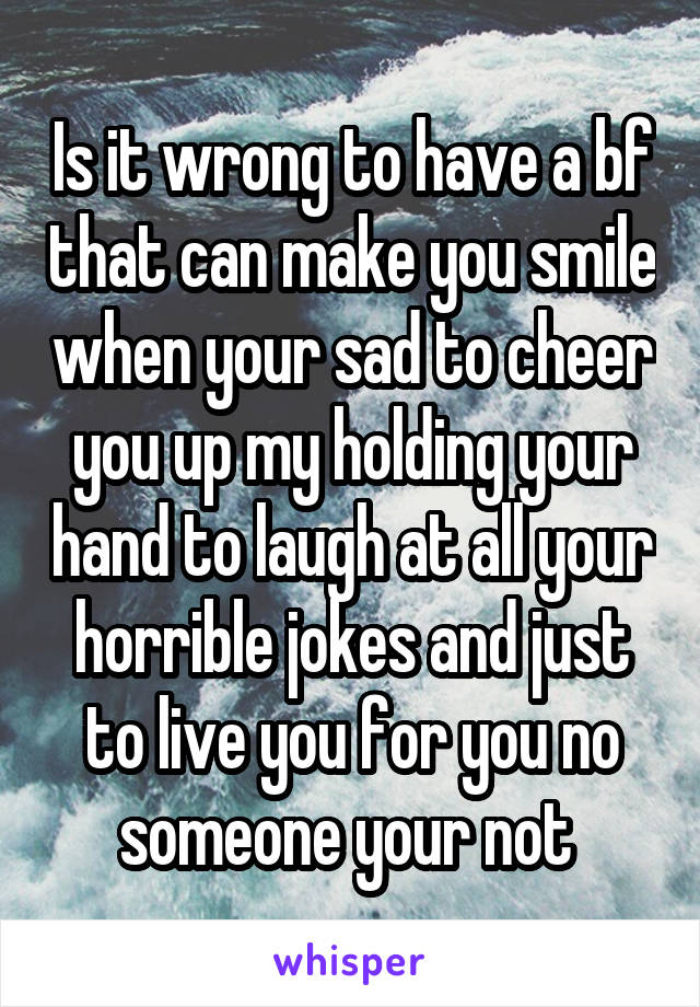 Is it wrong to have a bf that can make you smile when your sad to cheer you up my holding your hand to laugh at all your horrible jokes and just to live you for you no someone your not 