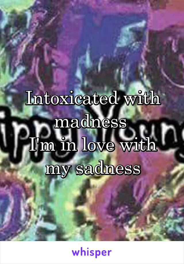 Intoxicated with madness 
I'm in love with my sadness