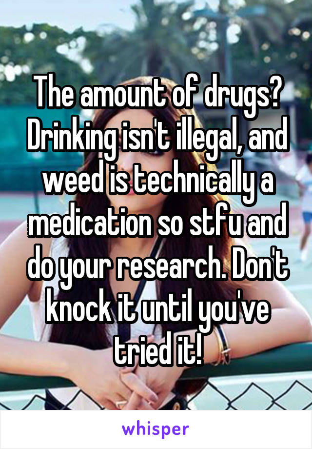 The amount of drugs? Drinking isn't illegal, and weed is technically a medication so stfu and do your research. Don't knock it until you've tried it!