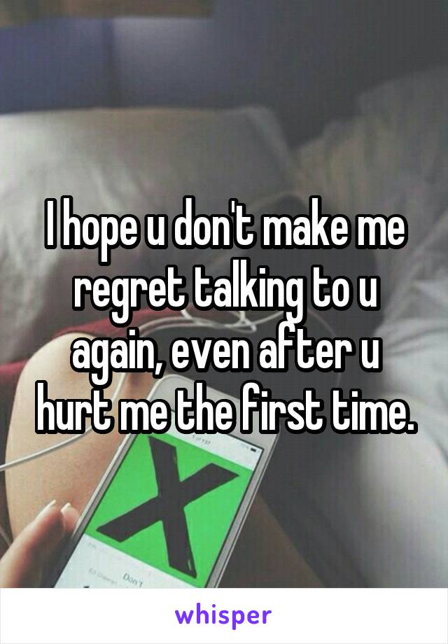 I hope u don't make me regret talking to u again, even after u hurt me the first time.