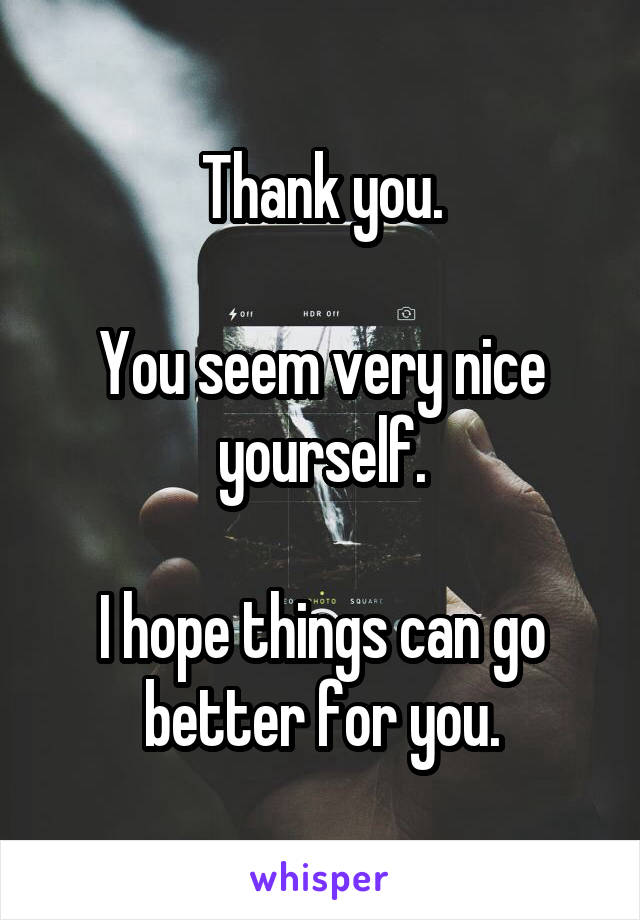 Thank you.

You seem very nice yourself.

I hope things can go better for you.