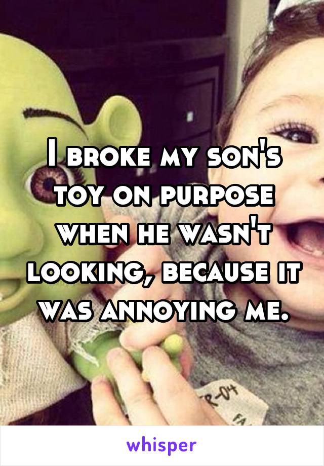 I broke my son's toy on purpose when he wasn't looking, because it was annoying me.