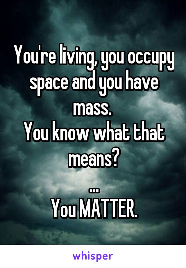 You're living, you occupy space and you have mass. 
You know what that means?
...
You MATTER.