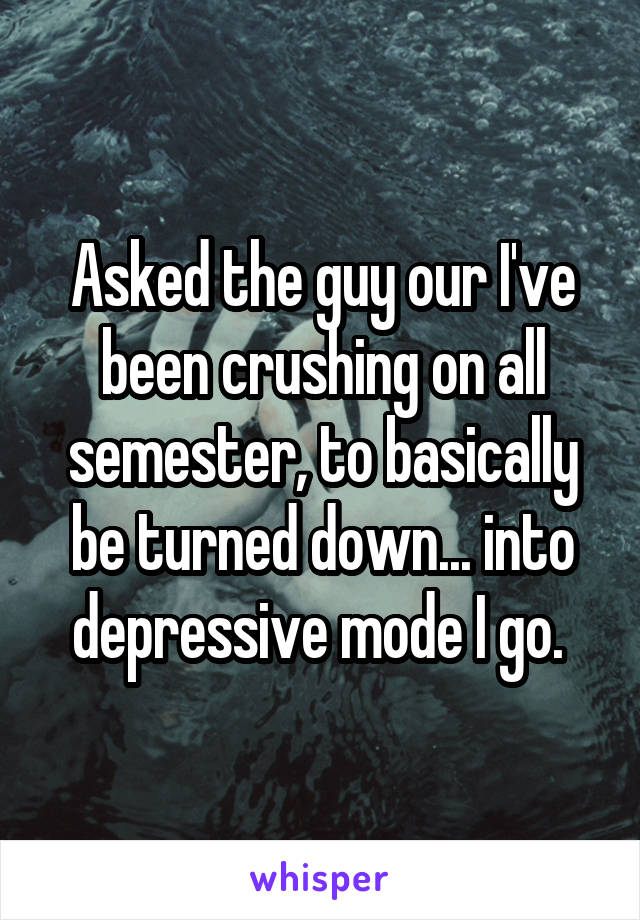 Asked the guy our I've been crushing on all semester, to basically be turned down... into depressive mode I go. 