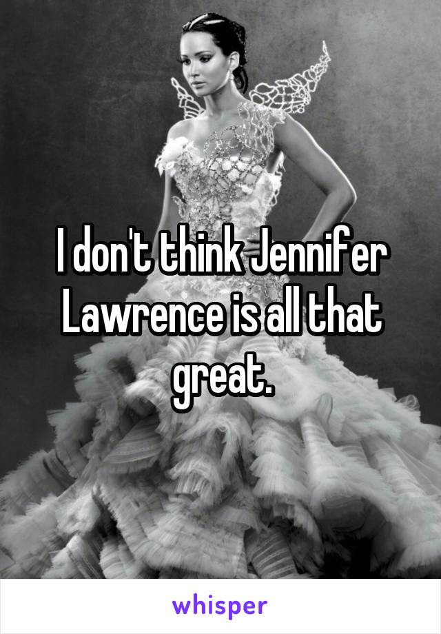 I don't think Jennifer Lawrence is all that great.