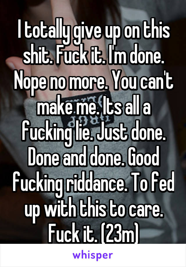 I totally give up on this shit. Fuck it. I'm done. Nope no more. You can't make me. Its all a fucking lie. Just done. Done and done. Good fucking riddance. To fed up with this to care. Fuck it. (23m)