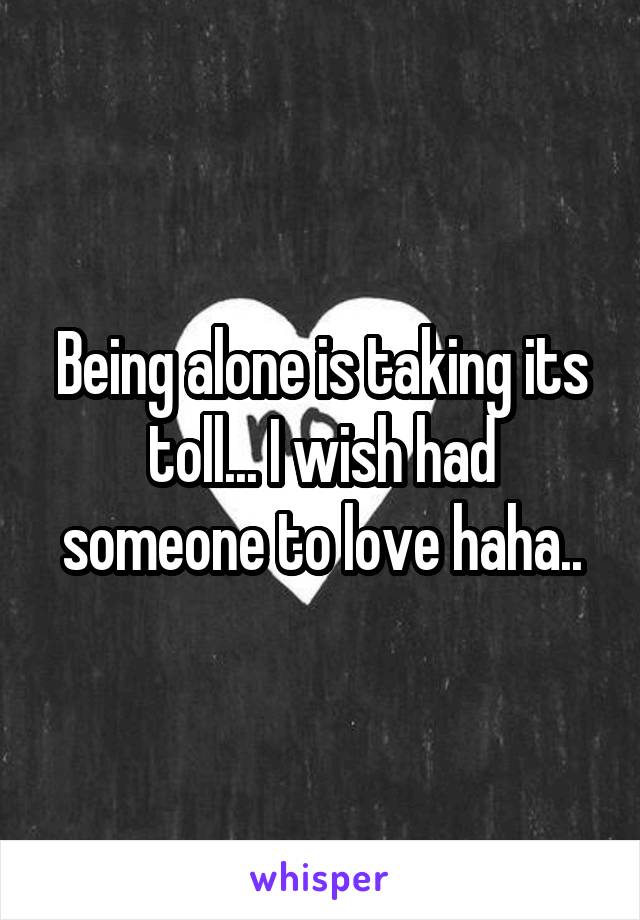 Being alone is taking its toll... I wish had someone to love haha..