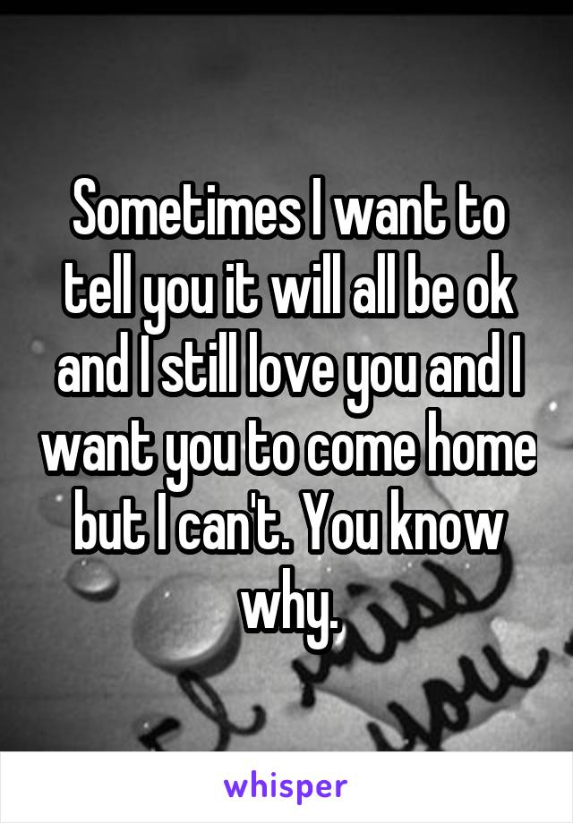 Sometimes I want to tell you it will all be ok and I still love you and I want you to come home but I can't. You know why.