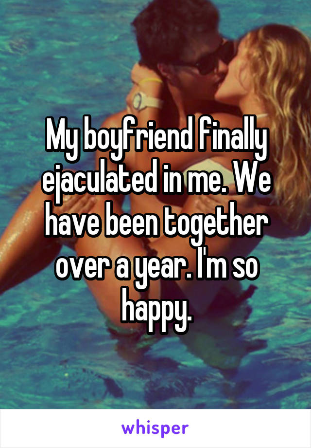 My boyfriend finally ejaculated in me. We have been together over a year. I'm so happy.