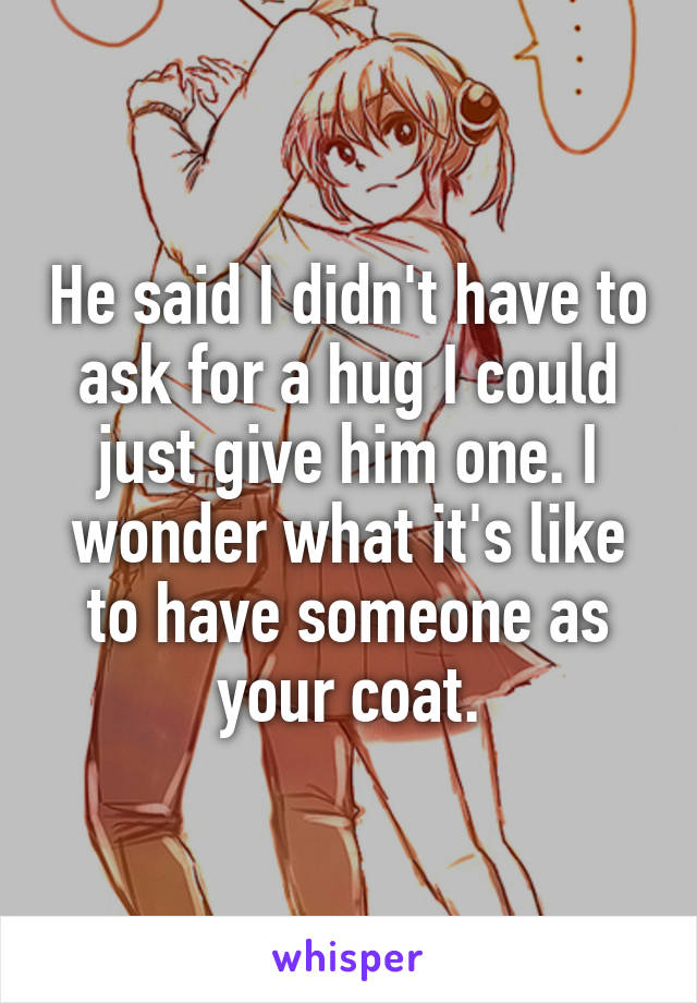 He said I didn't have to ask for a hug I could just give him one. I wonder what it's like to have someone as your coat.