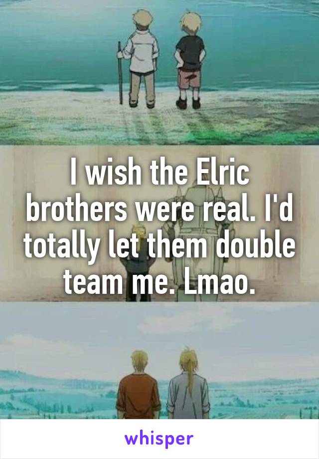 I wish the Elric brothers were real. I'd totally let them double team me. Lmao.