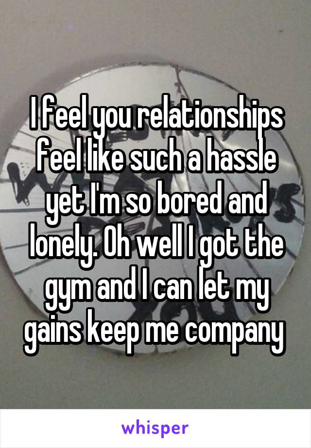 I feel you relationships feel like such a hassle yet I'm so bored and lonely. Oh well I got the gym and I can let my gains keep me company 