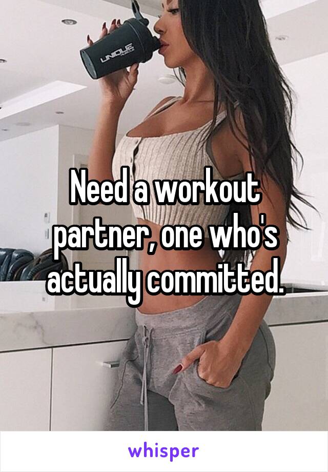 Need a workout partner, one who's actually committed.