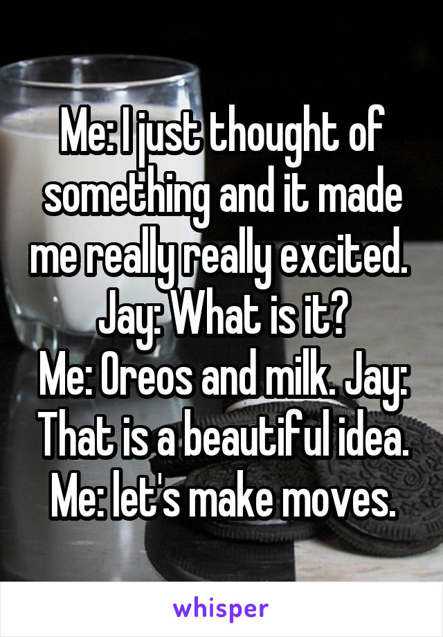 Me: I just thought of something and it made me really really excited. 
Jay: What is it?
Me: Oreos and milk. Jay: That is a beautiful idea.
Me: let's make moves.