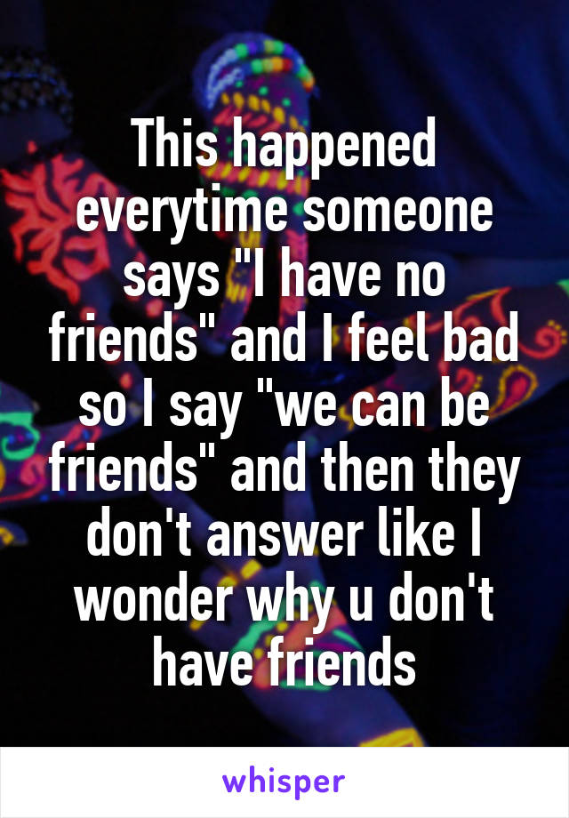 This happened everytime someone says "I have no friends" and I feel bad so I say "we can be friends" and then they don't answer like I wonder why u don't have friends