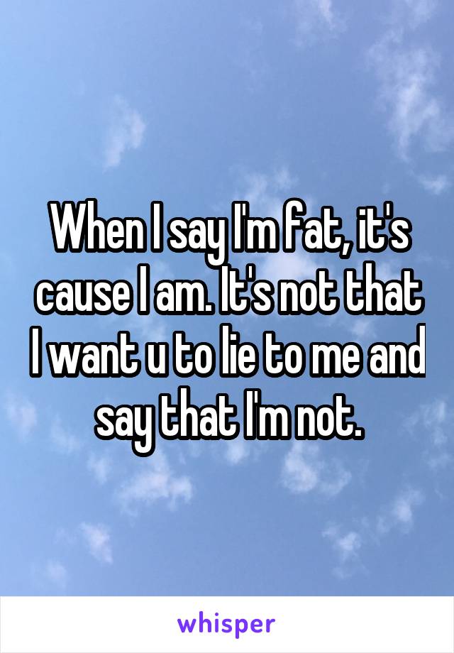 When I say I'm fat, it's cause I am. It's not that I want u to lie to me and say that I'm not.