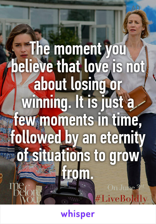 The moment you believe that love is not about losing or winning. It is just a few moments in time, followed by an eternity of situations to grow from.