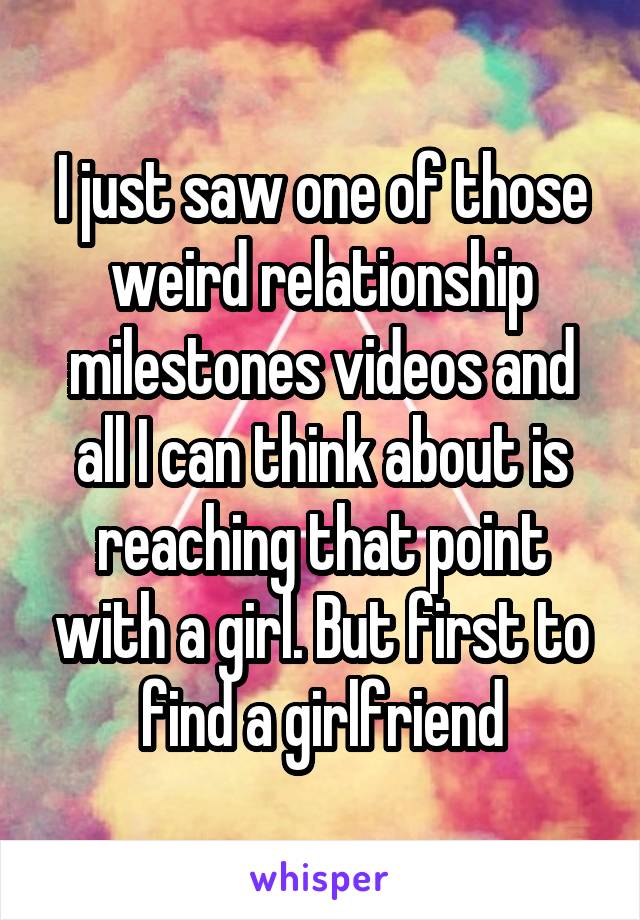 I just saw one of those weird relationship milestones videos and all I can think about is reaching that point with a girl. But first to find a girlfriend