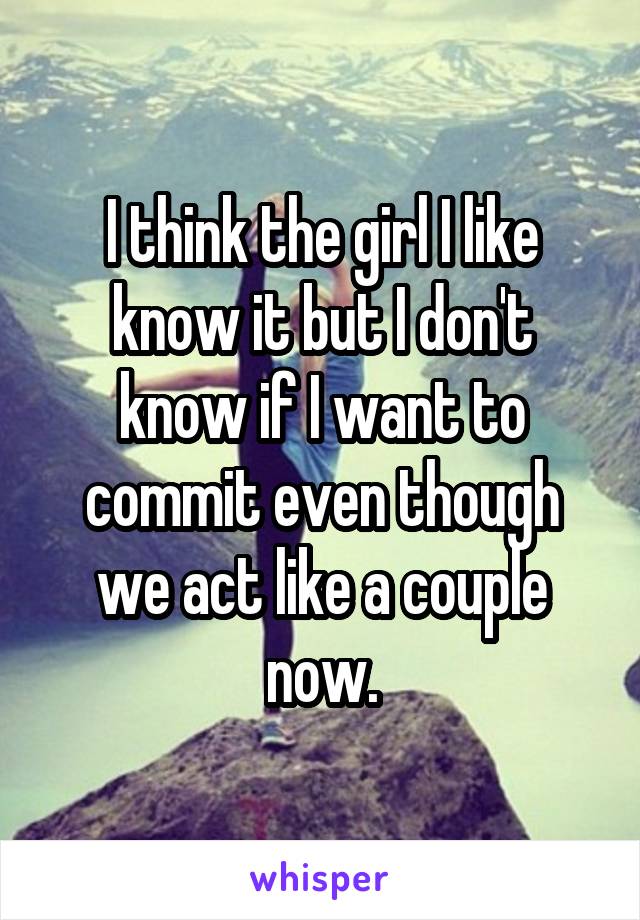 I think the girl I like know it but I don't know if I want to commit even though we act like a couple now.