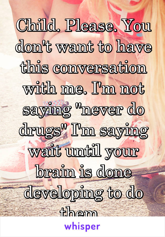 Child. Please. You don't want to have this conversation with me. I'm not saying "never do drugs" I'm saying wait until your brain is done developing to do them. 