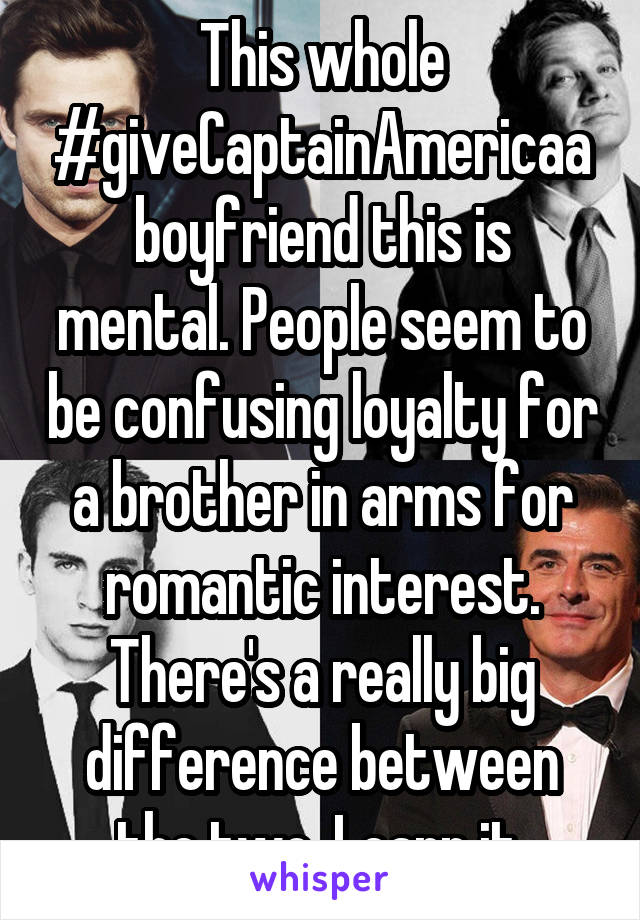 This whole #giveCaptainAmericaaboyfriend this is mental. People seem to be confusing loyalty for a brother in arms for romantic interest. There's a really big difference between the two. Learn it.