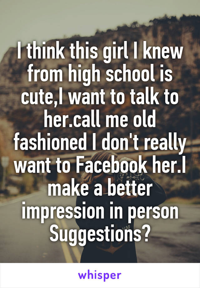 I think this girl I knew from high school is cute,I want to talk to her.call me old fashioned I don't really want to Facebook her.I make a better impression in person Suggestions?