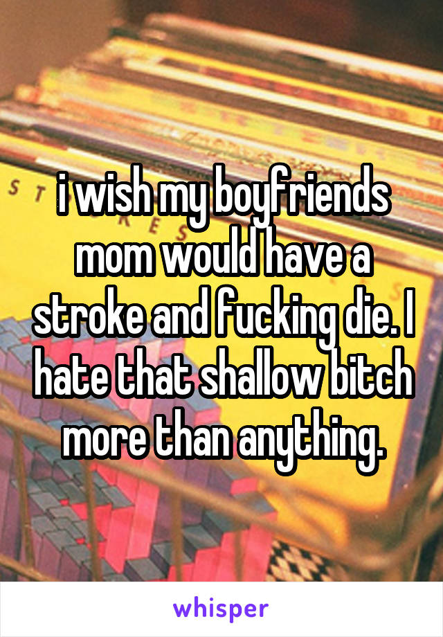 i wish my boyfriends mom would have a stroke and fucking die. I hate that shallow bitch more than anything.