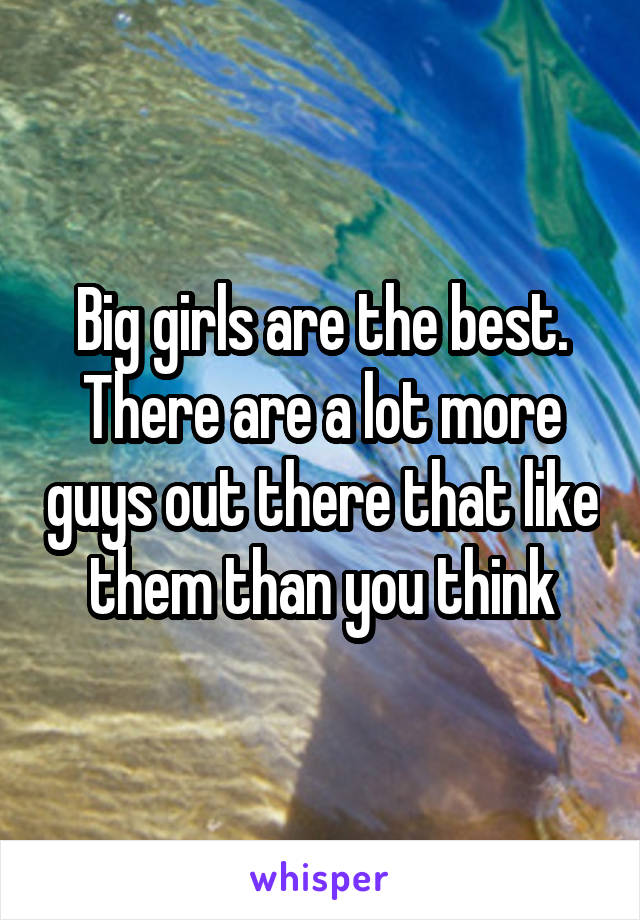 Big girls are the best. There are a lot more guys out there that like them than you think