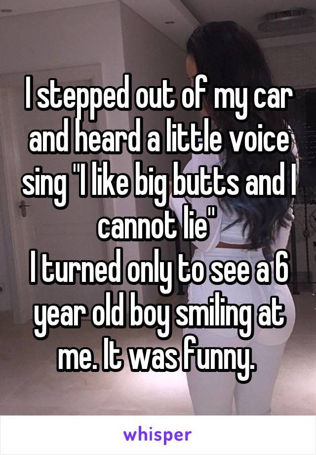 I stepped out of my car and heard a little voice sing "I like big butts and I cannot lie" 
I turned only to see a 6 year old boy smiling at me. It was funny. 