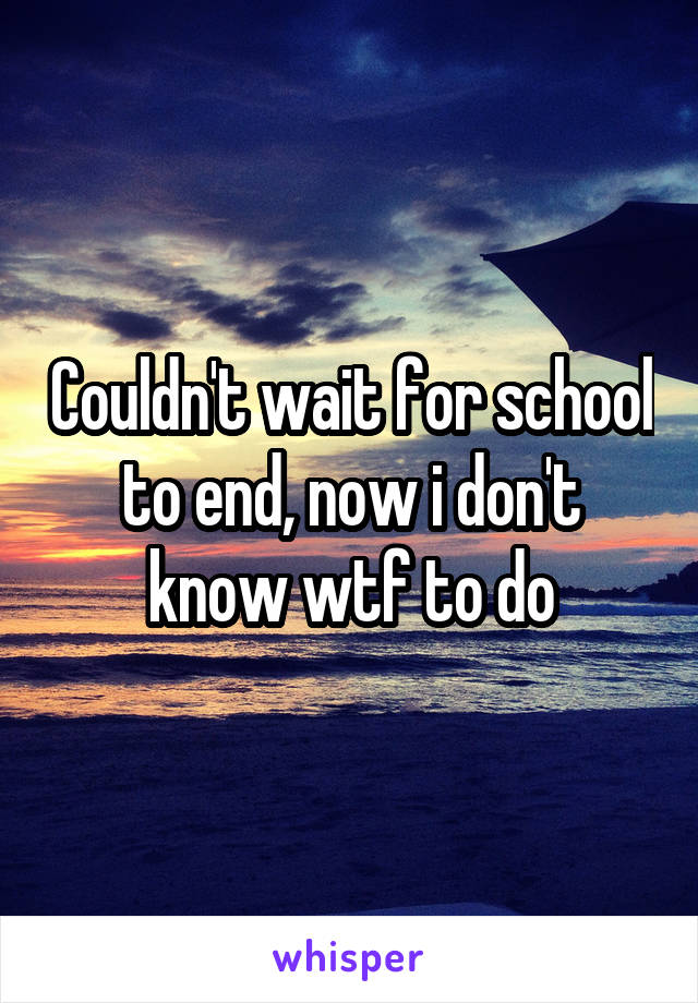 Couldn't wait for school to end, now i don't know wtf to do