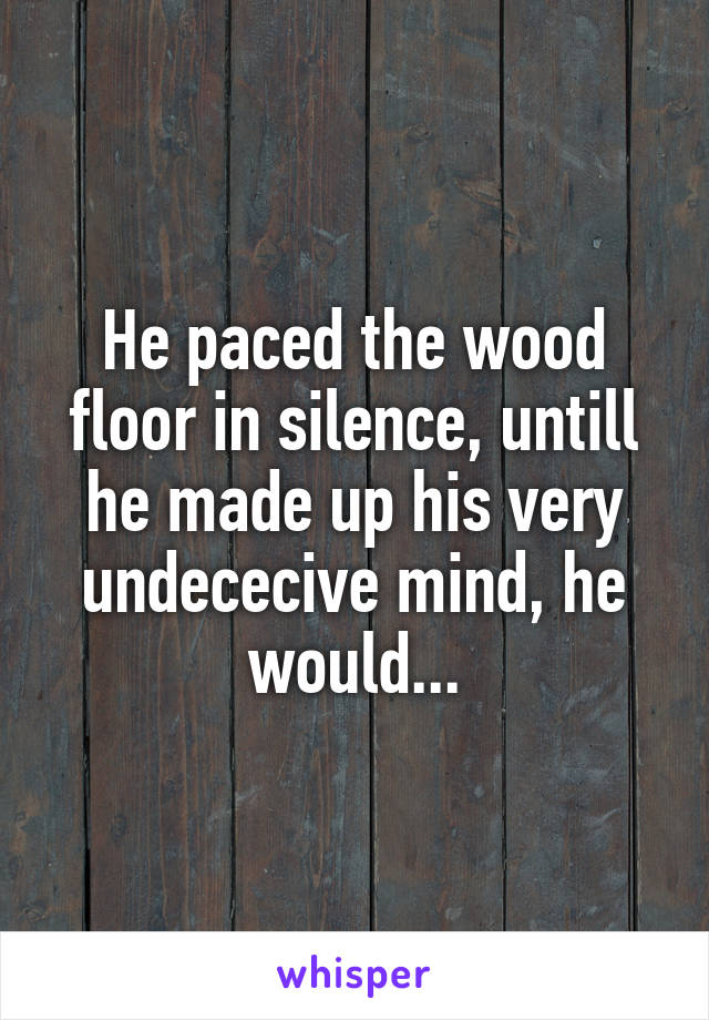 He paced the wood floor in silence, untill he made up his very undececive mind, he would...