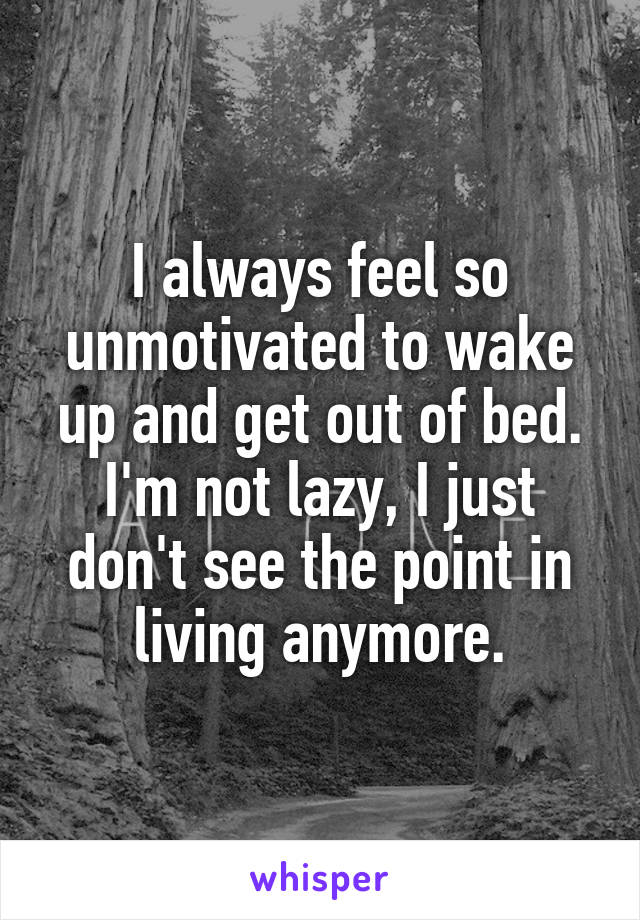 I always feel so unmotivated to wake up and get out of bed. I'm not lazy, I just don't see the point in living anymore.