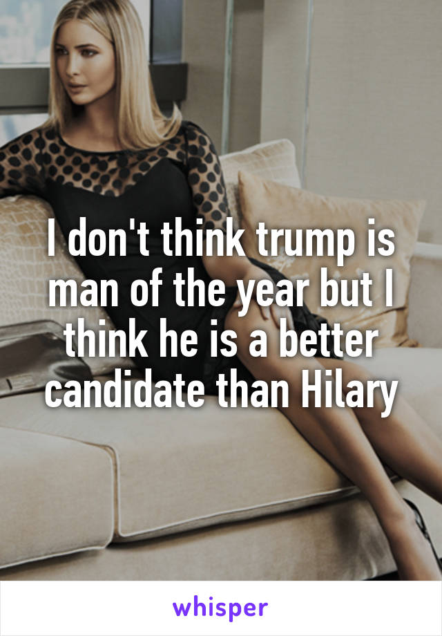 I don't think trump is man of the year but I think he is a better candidate than Hilary