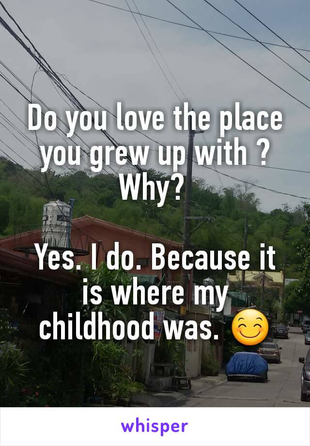 Do you love the place you grew up with ? Why? 

Yes. I do. Because it is where my childhood was. 😊