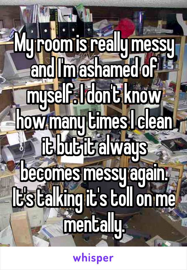 My room is really messy and I'm ashamed of myself. I don't know how many times I clean it but it always becomes messy again. It's talking it's toll on me mentally.