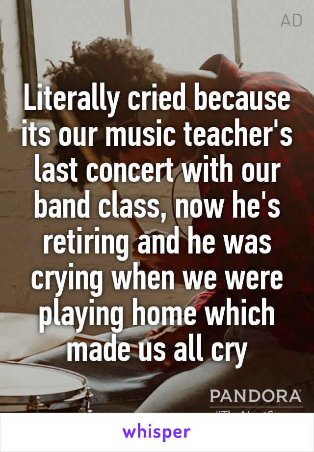 Literally cried because its our music teacher's last concert with our band class, now he's retiring and he was crying when we were playing home which made us all cry