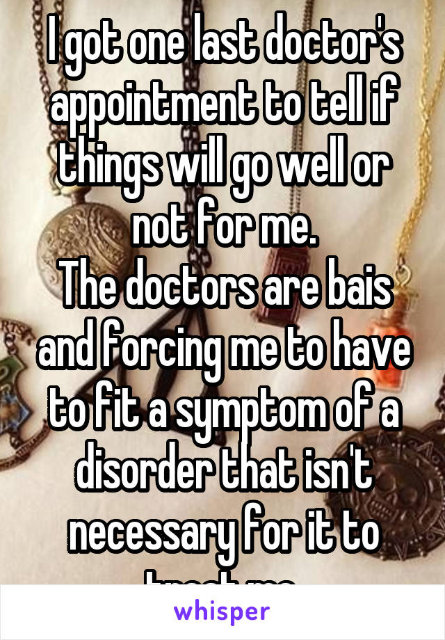 I got one last doctor's appointment to tell if things will go well or not for me.
The doctors are bais and forcing me to have to fit a symptom of a disorder that isn't necessary for it to treat me.