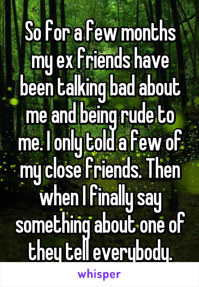 So for a few months my ex friends have been talking bad about me and being rude to me. I only told a few of my close friends. Then when I finally say something about one of they tell everybody.