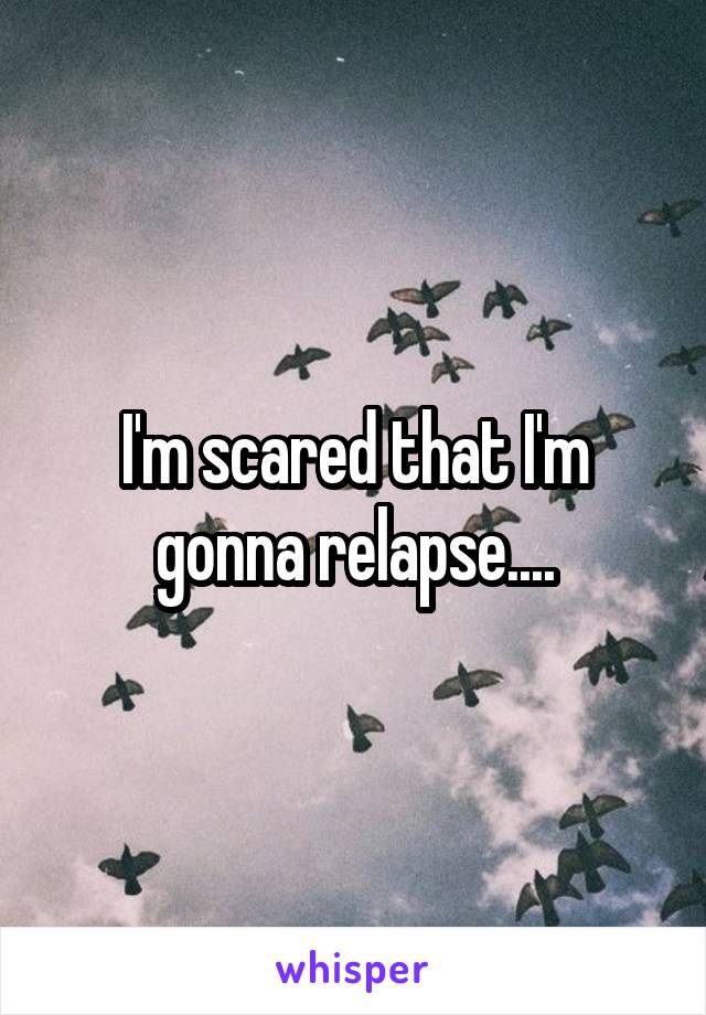 I'm scared that I'm gonna relapse....