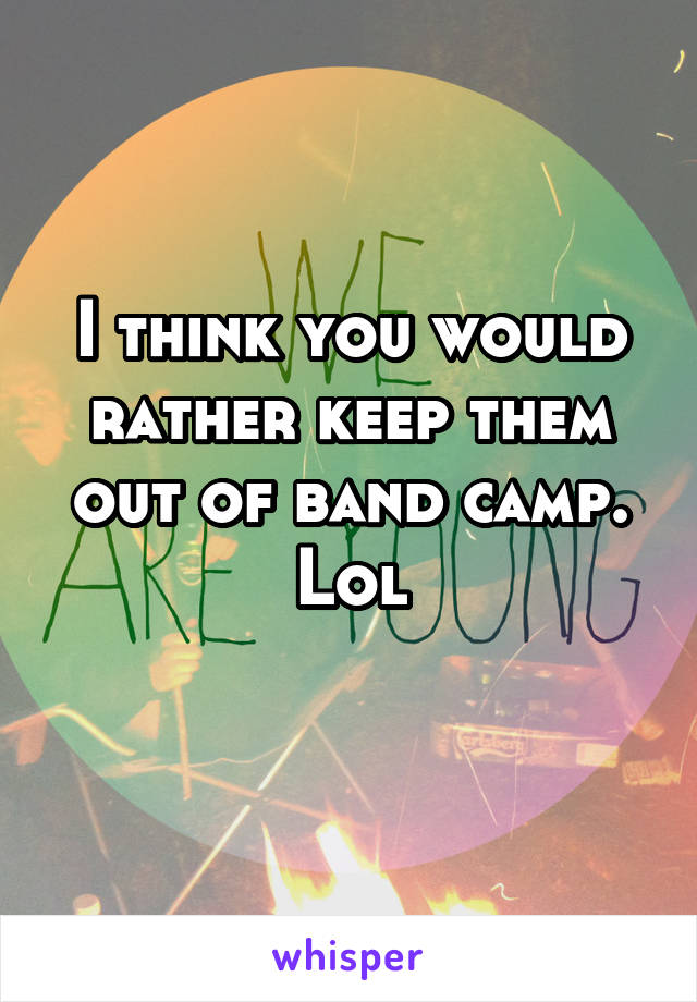 I think you would rather keep them out of band camp. Lol
