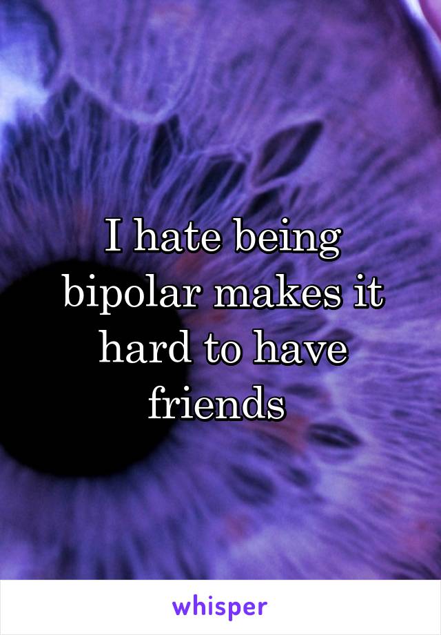 I hate being bipolar makes it hard to have friends 