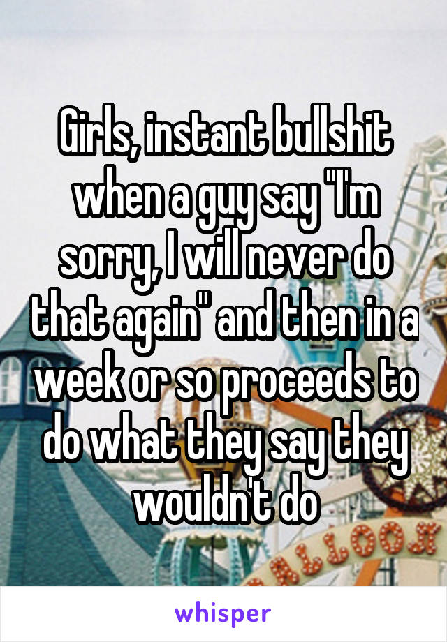 Girls, instant bullshit when a guy say "I'm sorry, I will never do that again" and then in a week or so proceeds to do what they say they wouldn't do