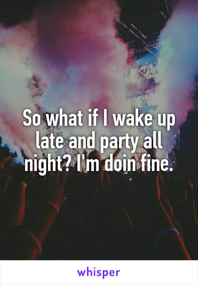 So what if I wake up late and party all night? I'm doin fine.