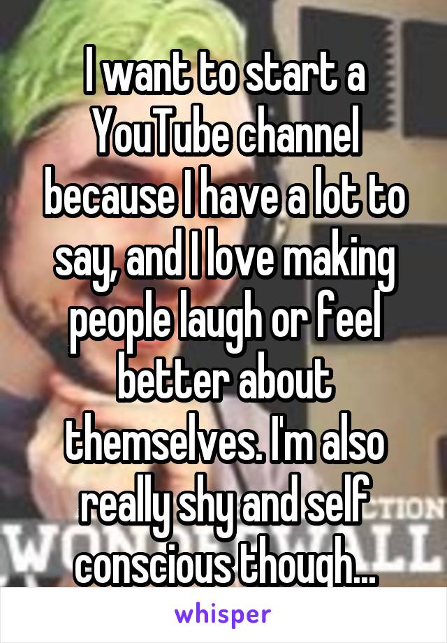 I want to start a YouTube channel because I have a lot to say, and I love making people laugh or feel better about themselves. I'm also really shy and self conscious though...