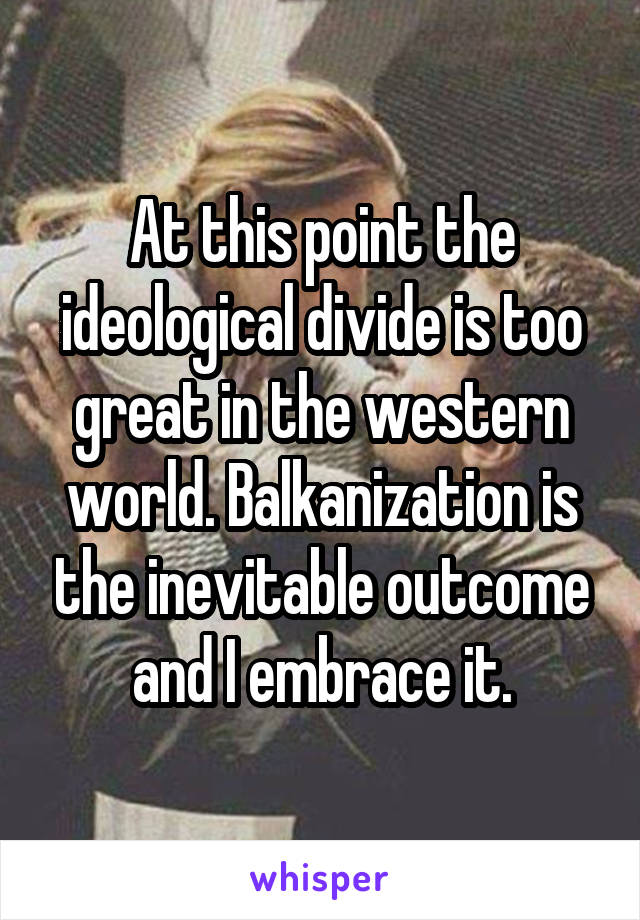 At this point the ideological divide is too great in the western world. Balkanization is the inevitable outcome and I embrace it.