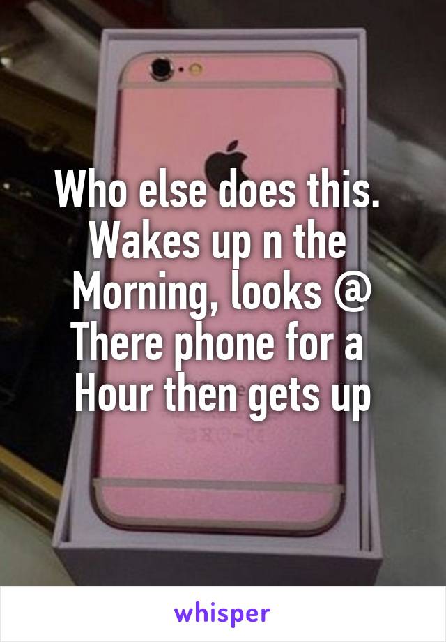 Who else does this. 
Wakes up n the 
Morning, looks @
There phone for a 
Hour then gets up
