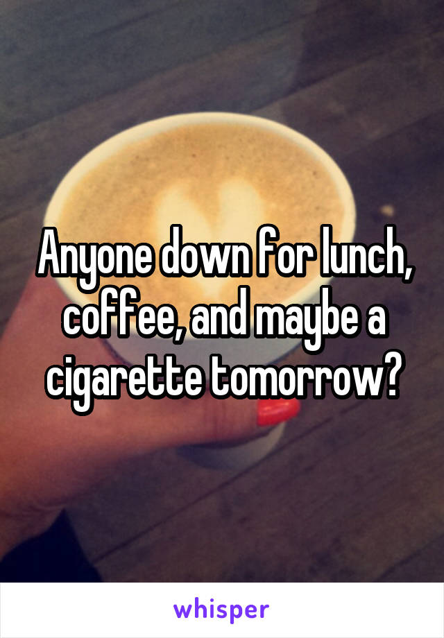 Anyone down for lunch, coffee, and maybe a cigarette tomorrow?