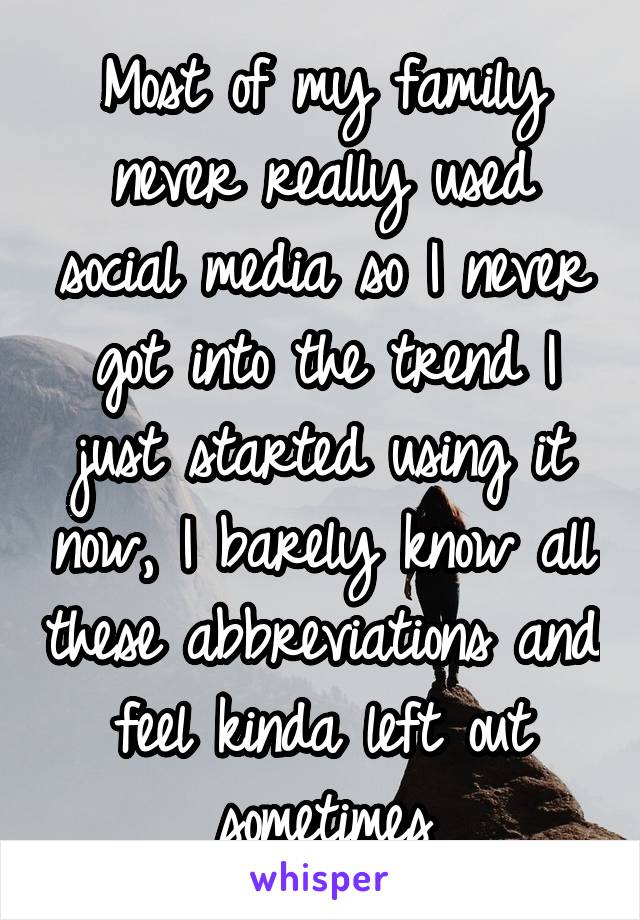 Most of my family never really used social media so I never got into the trend I just started using it now, I barely know all these abbreviations and feel kinda left out sometimes