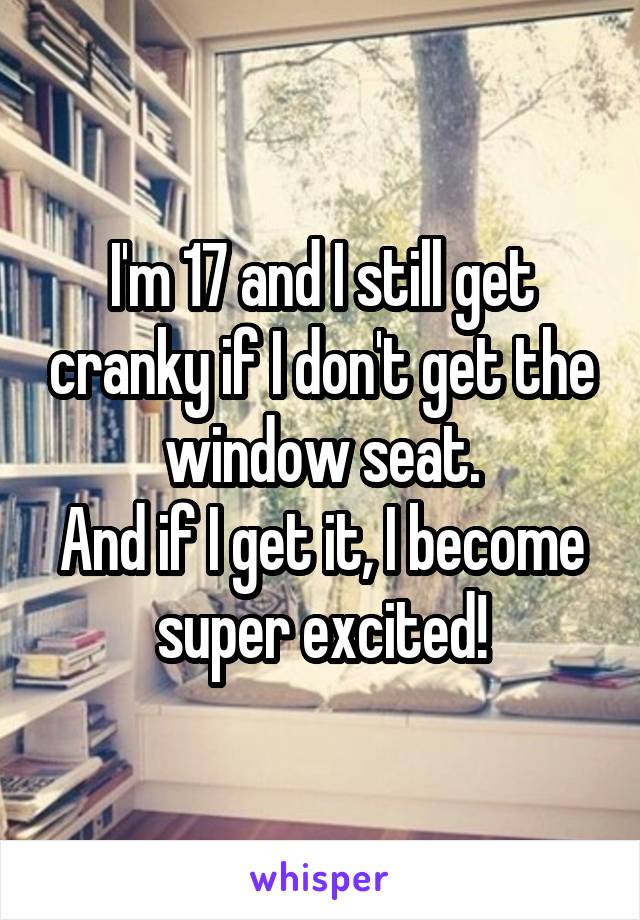 I'm 17 and I still get cranky if I don't get the window seat.
And if I get it, I become super excited!