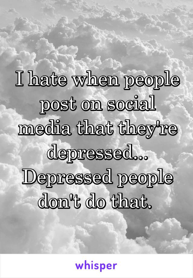 I hate when people post on social media that they're depressed... Depressed people don't do that. 